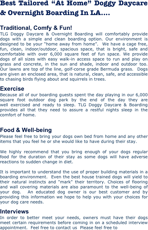Best Tailored “At Home” Doggy Daycare & Overnight Boarding In LA....

Traditional, Comfy & Fun! TLG Doggy Daycare & Overnight Boarding will comfortably provide dogs with a simple and clean boarding option. Our environment is designed to be your “home away from home”.  We have a cage free, fun, clean, indoor/outdoor, spacious space, that is bright, safe and comfortable with over 6,000 square feet of fun space. We provide dogs of all sizes with easy walk-in access space to run and play on grass and concrete, in the sun and shade, indoor and outdoor too.  Our lawns are top of the line, golf-corse grade Bermuda grass.  Dogs are given an enclosed area, that is natural, clean, safe, and accessible to chasing birds flying about and squirrels in trees. 
Exercise Because all of our boarding guests spent the day playing in our 6,000 square foot outdoor dog park by the end of the day they are well exercised and ready to sleep. TLG Doggy Daycare & Boarding provides all that they need to assure a restful nights sleep in the comfort of home.   
Food & Well-being Please feel free to bring your dogs own bed from home and any other items that you feel he or she would like to have during their stay.  We highly recommend that you bring enough of your dogs regular food for the duration of their stay as some dogs will have adverse reactions to sudden change in diet.   It is important to understand the use of proper building materials in a boarding environment.  Even the best house trained dogs will yield to their natural instincts and "mark" their territory. Choices of flooring and wall covering materials are also paramount to the well-being of your dog.  An educated dog owner is our best customer and by providing this information we hope to help you with your choices for your dog care needs.  
Interviews In order to better meet your needs, owners must have their dogs meet certain requirements before coming in on a scheduled interview appointment.  Feel free to contact us  Please feel free to
